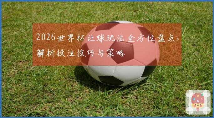 2026世界杯让球玩法全方位盘点，解析投注技巧与策略